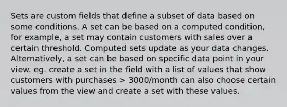 Sets are custom fields that define a subset of data based on some conditions. A set can be based on a computed condition, for example, a set may contain customers with sales over a certain threshold. Computed sets update as your data changes. Alternatively, a set can be based on specific data point in your view. eg. create a set in the field with a list of values that show customers with purchases > 3000/month can also choose certain values from the view and create a set with these values.