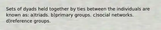 Sets of dyads held together by ties between the individuals are known as: a)triads. b)primary groups. c)social networks. d)reference groups.