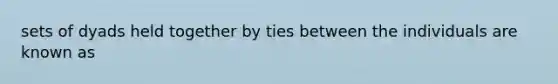 sets of dyads held together by ties between the individuals are known as