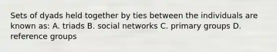 Sets of dyads held together by ties between the individuals are known as: A. triads B. social networks C. primary groups D. reference groups