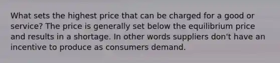 What sets the highest price that can be charged for a good or service? The price is generally set below the equilibrium price and results in a shortage. In other words suppliers don't have an incentive to produce as consumers demand.