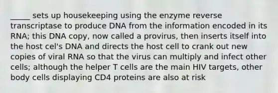 _____ sets up housekeeping using the enzyme reverse transcriptase to produce DNA from the information encoded in its RNA; this DNA copy, now called a provirus, then inserts itself into the host cel's DNA and directs the host cell to crank out new copies of viral RNA so that the virus can multiply and infect other cells; although the helper T cells are the main HIV targets, other body cells displaying CD4 proteins are also at risk