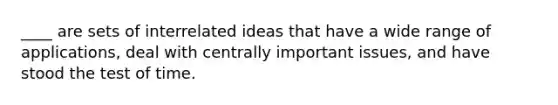 ____ are sets of interrelated ideas that have a wide range of applications, deal with centrally important issues, and have stood the test of time.