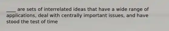 ____ are sets of interrelated ideas that have a wide range of applications, deal with centrally important issues, and have stood the test of time