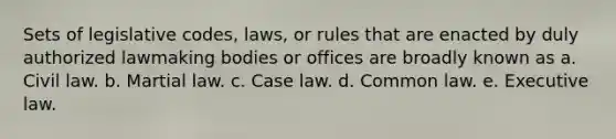 Sets of legislative codes, laws, or rules that are enacted by duly authorized lawmaking bodies or offices are broadly known as a. Civil law. b. Martial law. c. Case law. d. Common law. e. Executive law.