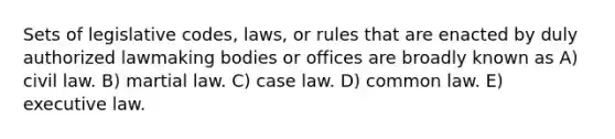 Sets of legislative codes, laws, or rules that are enacted by duly authorized lawmaking bodies or offices are broadly known as A) civil law. B) martial law. C) case law. D) common law. E) executive law.