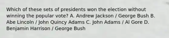 Which of these sets of presidents won the election without winning the popular vote? A. Andrew Jackson / George Bush B. Abe Lincoln / John Quincy Adams C. John Adams / Al Gore D. Benjamin Harrison / George Bush