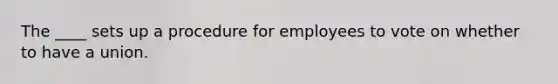 The ____ sets up a procedure for employees to vote on whether to have a union.