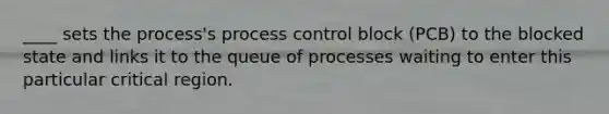 ____ sets the process's process control block (PCB) to the blocked state and links it to the queue of processes waiting to enter this particular critical region.