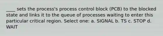 ____ sets the process's process control block (PCB) to the blocked state and links it to the queue of processes waiting to enter this particular critical region. Select one: a. SIGNAL b. TS c. STOP d. WAIT