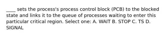 ____ sets the process's process control block (PCB) to the blocked state and links it to the queue of processes waiting to enter this particular critical region. Select one: A. WAIT B. STOP C. TS D. SIGNAL