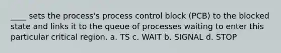 ____ sets the process's process control block (PCB) to the blocked state and links it to the queue of processes waiting to enter this particular critical region. a. TS c. WAIT b. SIGNAL d. STOP