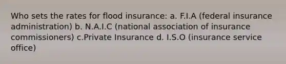 Who sets the rates for flood insurance: a. F.I.A (federal insurance administration) b. N.A.I.C (national association of insurance commissioners) c.Private Insurance d. I.S.O (insurance service office)