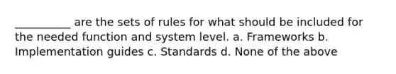 __________ are the sets of rules for what should be included for the needed function and system level. a. Frameworks b. Implementation guides c. Standards d. None of the above