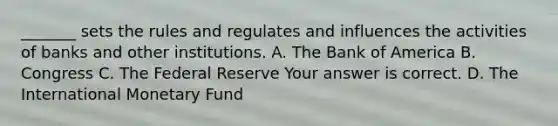 ​_______ sets the rules and regulates and influences the activities of banks and other institutions. A. The Bank of America B. Congress C. The Federal Reserve Your answer is correct. D. The International Monetary Fund