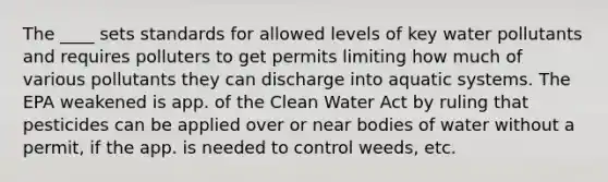 The ____ sets standards for allowed levels of key water pollutants and requires polluters to get permits limiting how much of various pollutants they can discharge into aquatic systems. The EPA weakened is app. of the Clean Water Act by ruling that pesticides can be applied over or near bodies of water without a permit, if the app. is needed to control weeds, etc.