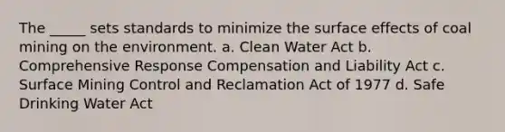 The _____ sets standards to minimize the surface effects of coal mining on the environment. a. Clean Water Act b. Comprehensive Response Compensation and Liability Act c. Surface Mining Control and Reclamation Act of 1977 d. Safe Drinking Water Act