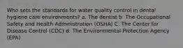 Who sets the standards for water quality control in dental hygiene care environments? a. The dentist b. The Occupational Safety and Health Administration (OSHA) C. The Center for Disease Control (CDC) d. The Environmental Protection Agency (EPA)