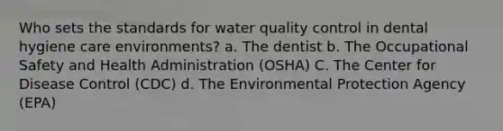 Who sets the standards for water quality control in dental hygiene care environments? a. The dentist b. The Occupational Safety and Health Administration (OSHA) C. The Center for Disease Control (CDC) d. The Environmental Protection Agency (EPA)