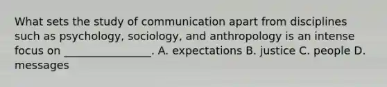 What sets the study of communication apart from disciplines such as psychology, sociology, and anthropology is an intense focus on ________________. A. expectations B. justice C. people D. messages