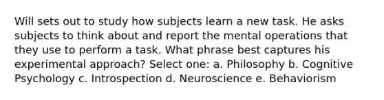 Will sets out to study how subjects learn a new task. He asks subjects to think about and report the mental operations that they use to perform a task. What phrase best captures his experimental approach? Select one: a. Philosophy b. Cognitive Psychology c. Introspection d. Neuroscience e. Behaviorism