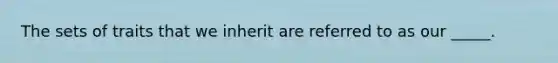 The sets of traits that we inherit are referred to as our _____.