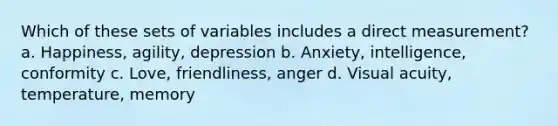 Which of these sets of variables includes a direct measurement? a. Happiness, agility, depression b. Anxiety, intelligence, conformity c. Love, friendliness, anger d. Visual acuity, temperature, memory