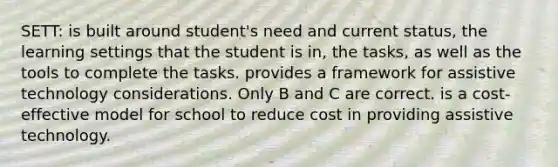 SETT: is built around student's need and current status, the learning settings that the student is in, the tasks, as well as the tools to complete the tasks. provides a framework for assistive technology considerations. Only B and C are correct. is a cost-effective model for school to reduce cost in providing assistive technology.