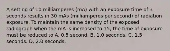 A setting of 10 milliamperes (mA) with an exposure time of 3 seconds results in 30 mAs (milliamperes per second) of radiation exposure. To maintain the same density of the exposed radiograph when the mA is increased to 15, the time of exposure must be reduced to A. 0.5 second. B. 1.0 seconds. C. 1.5 seconds. D. 2.0 seconds.