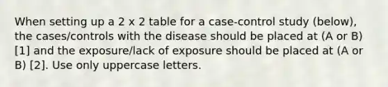 When setting up a 2 x 2 table for a case-control study (below), the cases/controls with the disease should be placed at (A or B) [1] and the exposure/lack of exposure should be placed at (A or B) [2]. Use only uppercase letters.