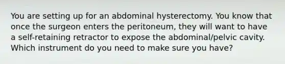 You are setting up for an abdominal hysterectomy. You know that once the surgeon enters the peritoneum, they will want to have a self-retaining retractor to expose the abdominal/pelvic cavity. Which instrument do you need to make sure you have?