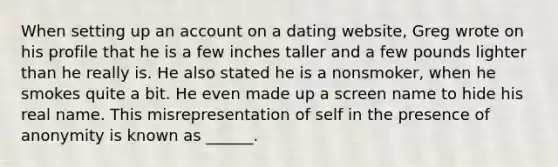 When setting up an account on a dating website, Greg wrote on his profile that he is a few inches taller and a few pounds lighter than he really is. He also stated he is a nonsmoker, when he smokes quite a bit. He even made up a screen name to hide his real name. This misrepresentation of self in the presence of anonymity is known as ______.