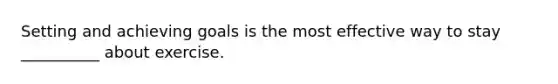 Setting and achieving goals is the most effective way to stay __________ about exercise.