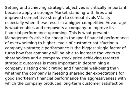 Setting and achieving strategic objectives is critically important because apply a stronger Market standing with fires and improved competitive strength to combat rivals Vitality especially when these result in a bigger competitive Advantage is what enables and empowers a company to improve its financial performance upcoming. This is what prevents Management's drive for cheap in the good financial performance of overwhelming to higher levels of customer satisfaction a company's strategic performance is the biggest single factor of turns how fast company will be able to increase the vents to shareholders and a company stock price achieving targeted strategic outcomes is more important in determining a company's rating credit rating and financial well-being than whether the company is meeting shareholder expectations for good short-term financial performance the aggressiveness with which the company produced long-term customer satisfaction