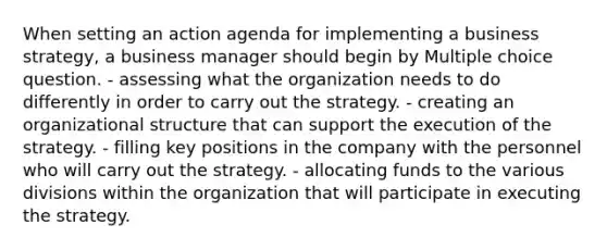 When setting an action agenda for implementing a business strategy, a business manager should begin by Multiple choice question. - assessing what the organization needs to do differently in order to carry out the strategy. - creating an organizational structure that can support the execution of the strategy. - filling key positions in the company with the personnel who will carry out the strategy. - allocating funds to the various divisions within the organization that will participate in executing the strategy.