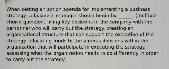 When setting an action agenda for implementing a business strategy, a business manager should begin by ______. (multiple choice question) filling key positions in the company with the personnel who will carry out the strategy. creating an organizational structure that can support the execution of the strategy. allocating funds to the various divisions within the organization that will participate in executing the strategy. assessing what the organization needs to do differently in order to carry out the strategy.