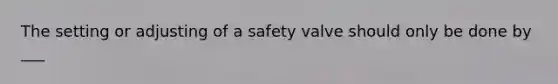 The setting or adjusting of a safety valve should only be done by ___