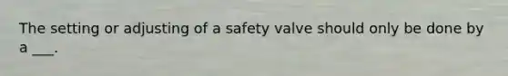 The setting or adjusting of a safety valve should only be done by a ___.