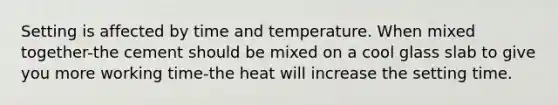 Setting is affected by time and temperature. When mixed together-the cement should be mixed on a cool glass slab to give you more working time-the heat will increase the setting time.