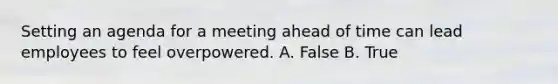 Setting an agenda for a meeting ahead of time can lead employees to feel overpowered. A. False B. True