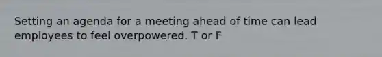 Setting an agenda for a meeting ahead of time can lead employees to feel overpowered. T or F