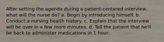 After setting the agenda during a patient-centered interview, what will the nurse do? a. Begin by introducing himself. b. Conduct a nursing health history. c. Explain that the interview will be over in a few more minutes. d. Tell the patient that he'll be back to administer medications in 1 hour.