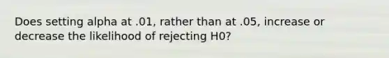 Does setting alpha at .01, rather than at .05, increase or decrease the likelihood of rejecting H0?