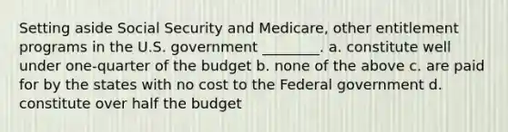 Setting aside Social Security and Medicare, other entitlement programs in the U.S. government ________. a. constitute well under one-quarter of the budget b. none of the above c. are paid for by the states with no cost to the Federal government d. constitute over half the budget