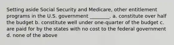 Setting aside Social Security and Medicare, other entitlement programs in the U.S. government ________. a. constitute over half the budget b. constitute well under one-quarter of the budget c. are paid for by the states with no cost to the federal government d. none of the above