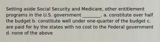 Setting aside Social Security and Medicare, other entitlement programs in the U.S. government ________. a. constitute over half the budget b. constitute well under one-quarter of the budget c. are paid for by the states with no cost to the Federal government d. none of the above