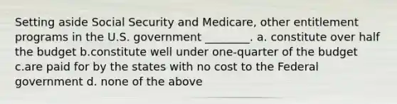 Setting aside Social Security and Medicare, other entitlement programs in the U.S. government ________. a. constitute over half the budget b.constitute well under one-quarter of the budget c.are paid for by the states with no cost to the Federal government d. none of the above