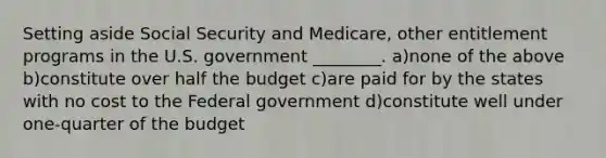 Setting aside Social Security and Medicare, other entitlement programs in the U.S. government ________. a)none of the above b)constitute over half the budget c)are paid for by the states with no cost to the Federal government d)constitute well under one-quarter of the budget