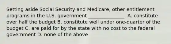 Setting aside Social Security and Medicare, other entitlement programs in the U.S. government _______________. A. constitute over half the budget B. constitute well under one-quarter of the budget C. are paid for by the state with no cost to the federal government D. none of the above