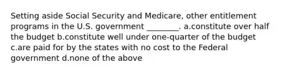 Setting aside Social Security and Medicare, other entitlement programs in the U.S. government ________. a.constitute over half the budget b.constitute well under one-quarter of the budget c.are paid for by the states with no cost to the Federal government d.none of the above